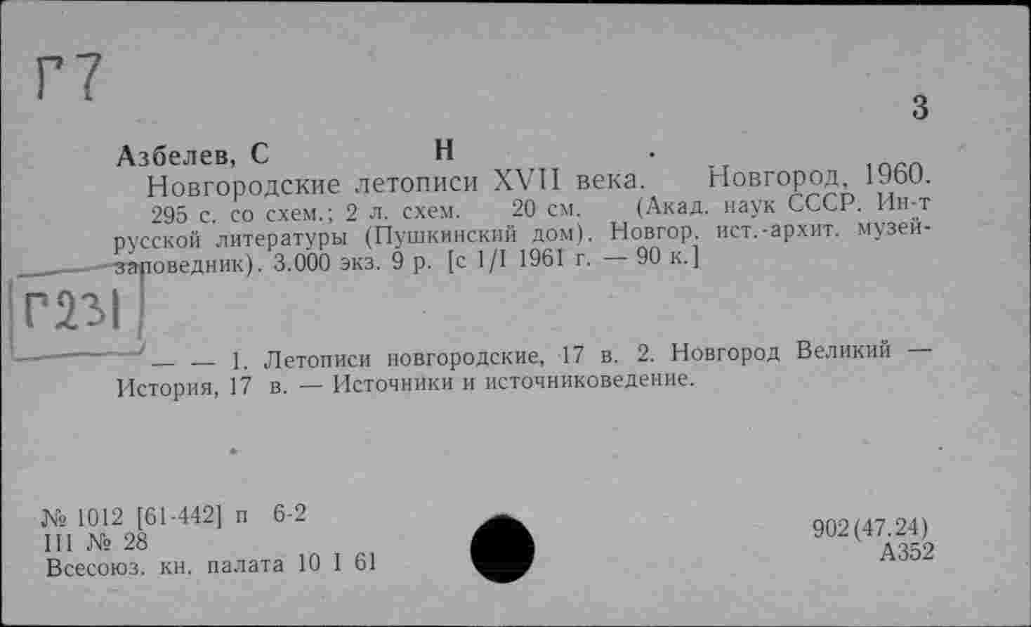 ﻿Г7
З
Азбелев, С	Н	•
Новгородские летописи XVII века. Новгород, 19о0.
295 с. со схем.; 2 л. схем. 20 см. (Акад, наук СССР. Ин-т русской литературы (Пушкинский дом). Новгор ист.-архит. музеи-___ -Заповедник). 3.000 экз. 9 р. [с 1/1 1961 г. 90 к.]
1. Летописи новгородские, 17 в. 2. Новгород Великий —
История, 17 в. — Источники и источниковедение.
№ 1012 [61-442] п 6-2
III № 28
Всесоюз. кн. палата 10 I 61
902(47.24)
А352